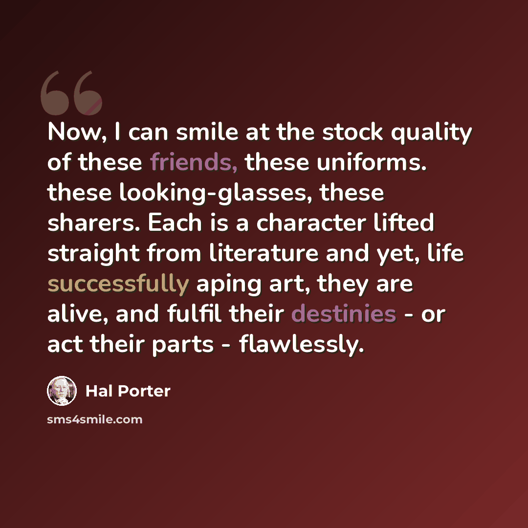 “Now, I can smile at the stock quality of these friends, these uniforms. these looking-glasses, these sharers. Each is a character lifted straight from literature and yet, life successfully aping art, they are alive, and fulfil their destinies - or act their parts - flawlessly.” quote by Hal Porter