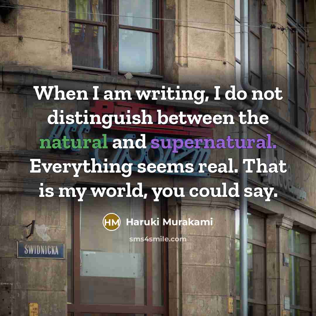 “When I am writing, I do not distinguish between the natural and supernatural. Everything seems real. That is my world, you could say.” quote by Haruki Murakami