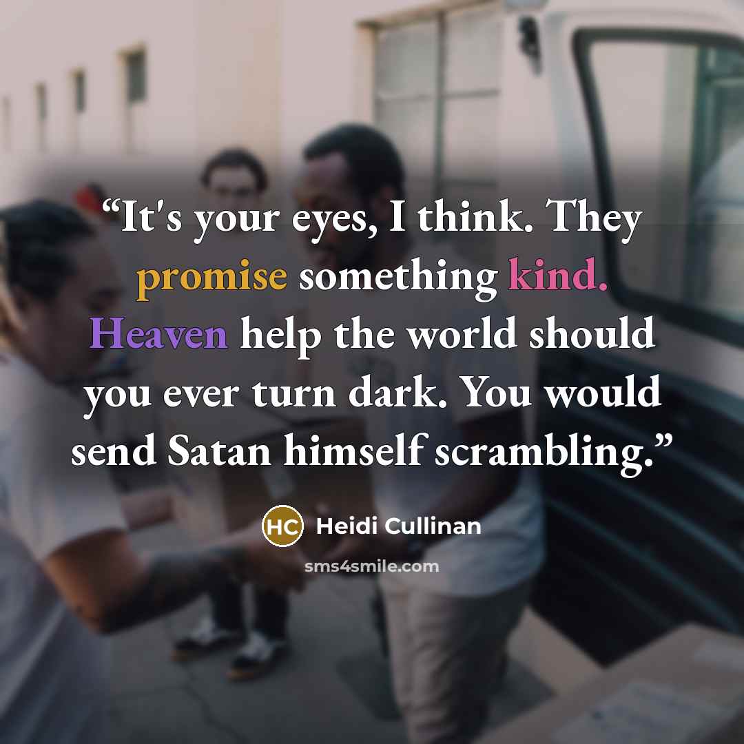 “It's your eyes, I think. They promise something kind. Heaven help the world should you ever turn dark. You would send Satan himself scrambling.” quote by Heidi Cullinan