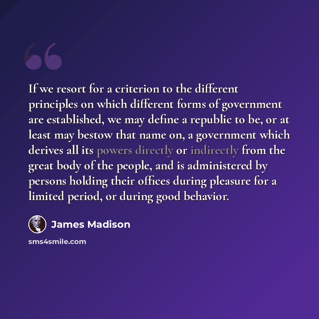 “If we resort for a criterion to the different principles on which different forms of government are established, we may define a republic to be, or at least may bestow that name on, a government which derives all its powers directly or indirectly from the great body of the people, and is…” quote by James Madison