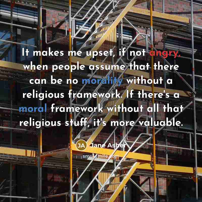 “It makes me upset, if not angry, when people assume that there can be no morality without a religious framework. If there's a moral framework without all that religious stuff, it's more valuable.” quote by Jane Asher