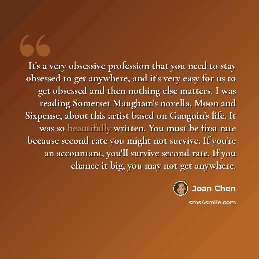 “It's a very obsessive profession that you need to stay obsessed to get anywhere, and it's very easy for us to get obsessed and then nothing else matters. I was reading Somerset Maugham's novella, Moon and Sixpense, about this artist based on Gauguin's life. It was so beautifully written. You must…” quote by Joan Chen