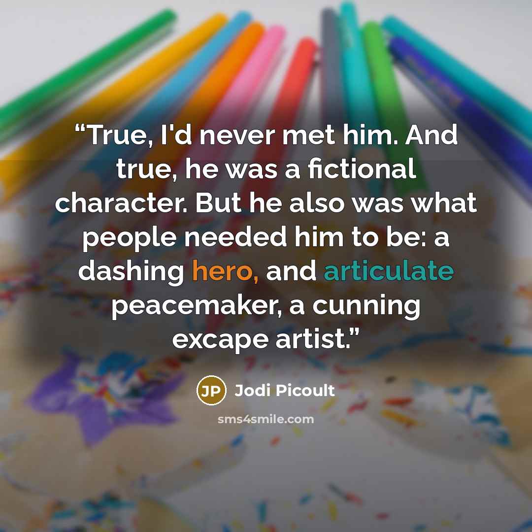 “True, I'd never met him. And true, he was a fictional character. But he also was what people needed him to be: a dashing hero, and articulate peacemaker, a cunning excape artist.” quote by Jodi Picoult
