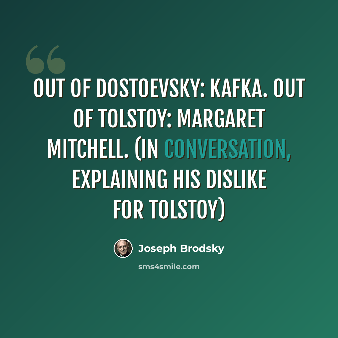 “Out of Dostoevsky: Kafka. Out of Tolstoy: Margaret Mitchell. (in conversation, explaining his dislike for Tolstoy)” quote by Joseph Brodsky