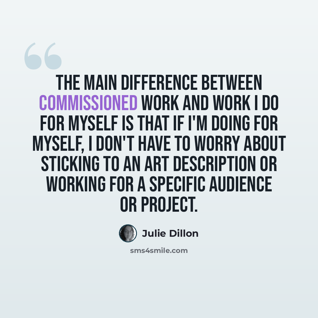 “The main difference between commissioned work and work I do for myself is that if I'm doing for myself, I don't have to worry about sticking to an art description or working for a specific audience or project.” quote by Julie Dillon