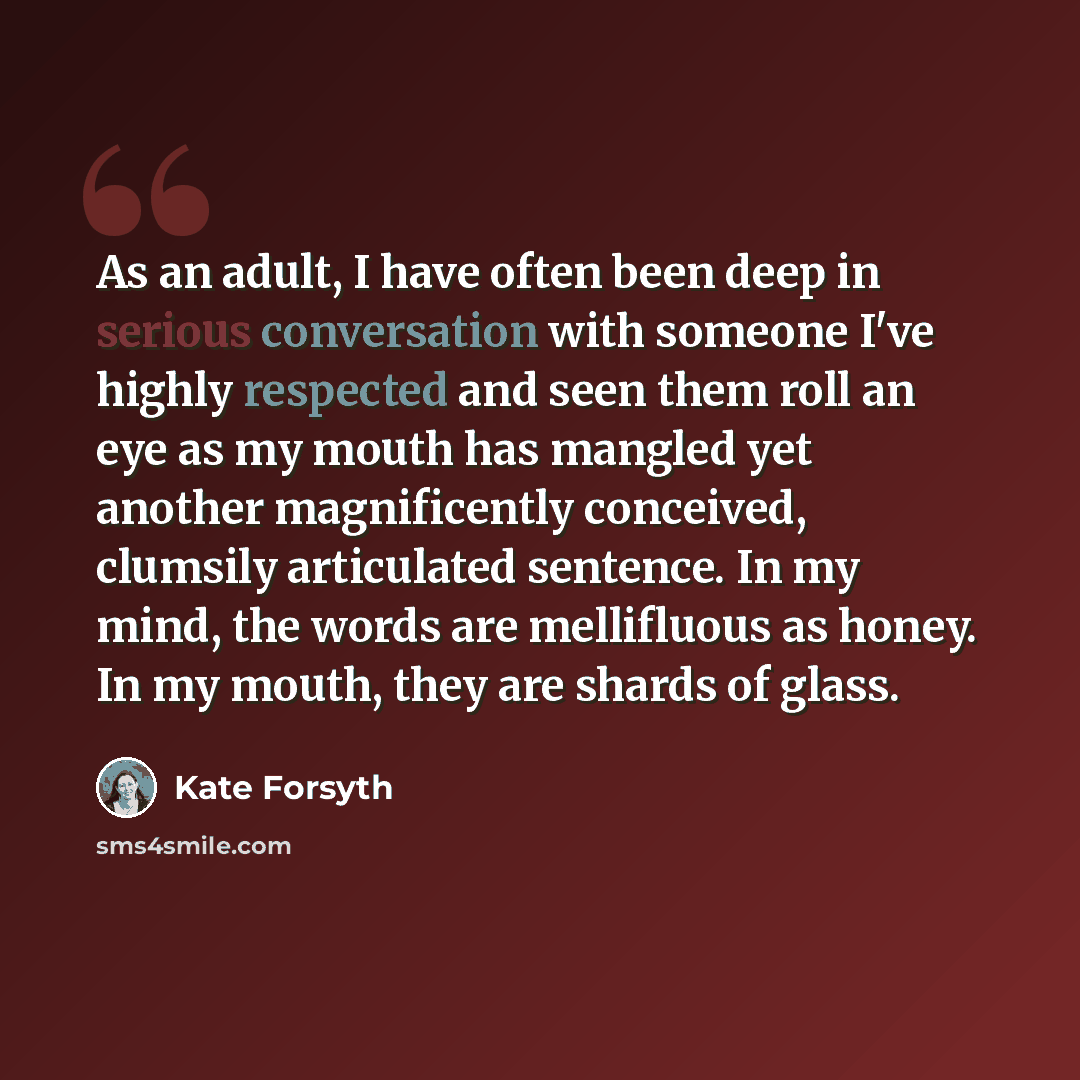 “As an adult, I have often been deep in serious conversation with someone I've highly respected and seen them roll an eye as my mouth has mangled yet another magnificently conceived, clumsily articulated sentence. In my mind, the words are mellifluous as honey. In my mouth, they are shards of glass.” quote by Kate Forsyth