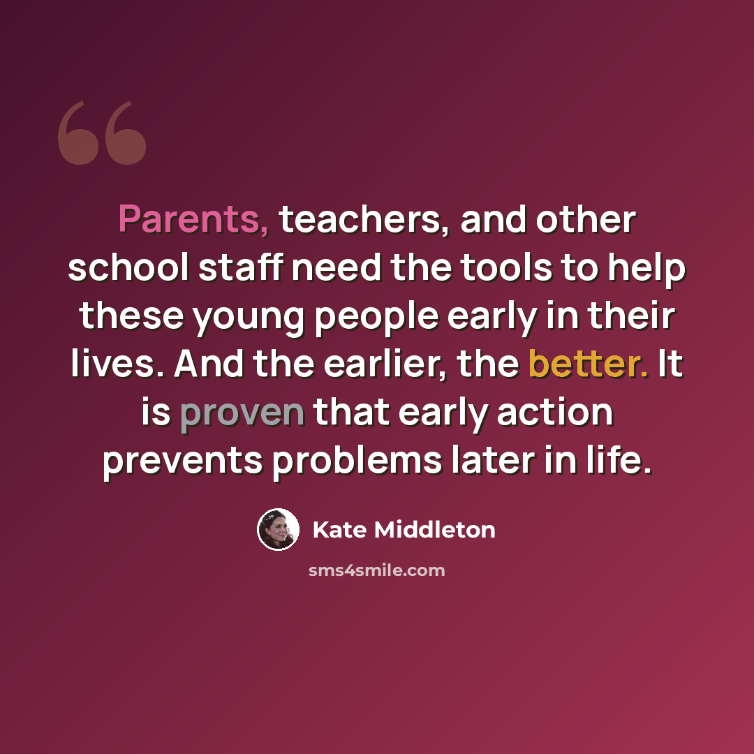 “Parents, teachers, and other school staff need the tools to help these young people early in their lives. And the earlier, the better. It is proven that early action prevents problems later in life.” quote by Kate Middleton