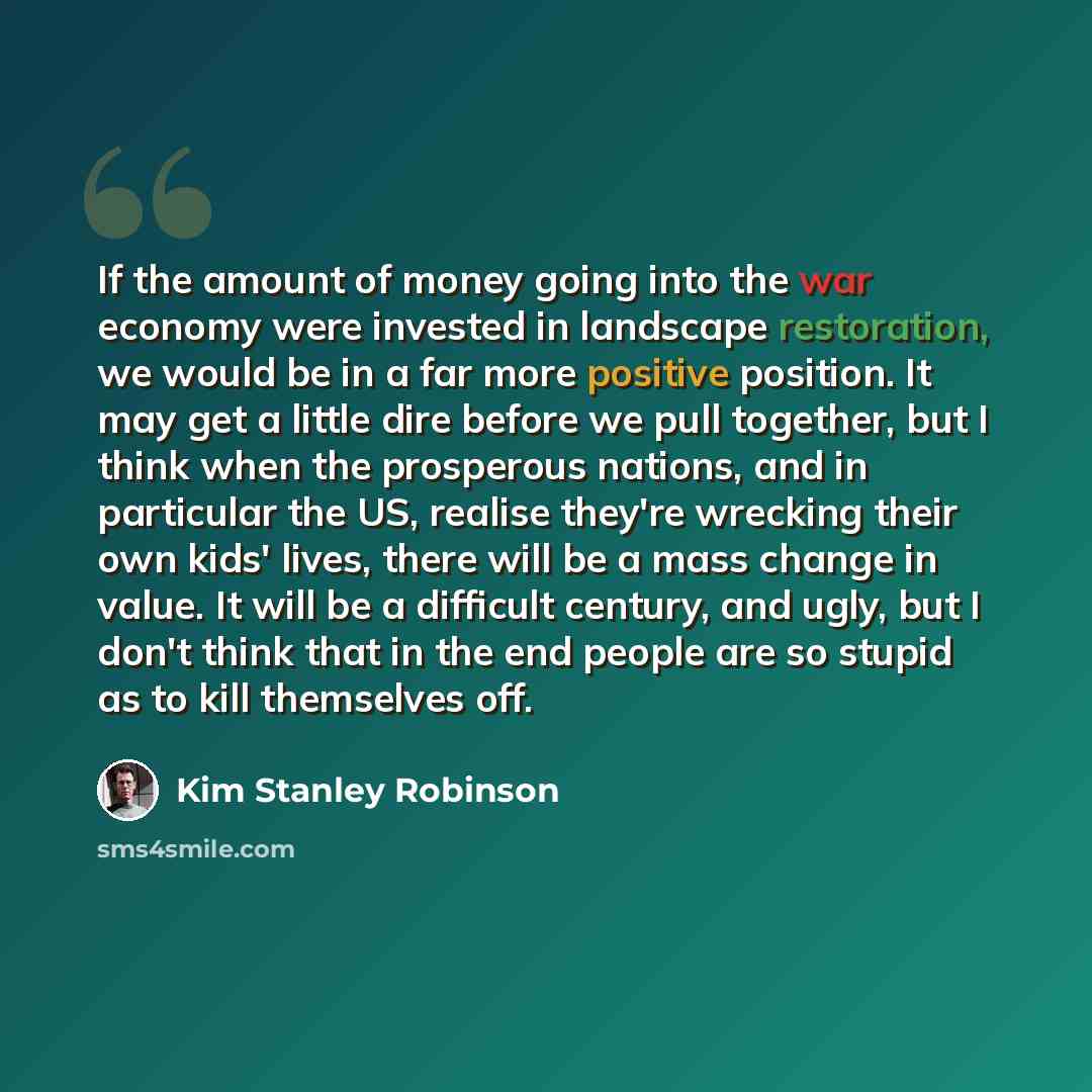 “If the amount of money going into the war economy were invested in landscape restoration, we would be in a far more positive position. It may get a little dire before we pull together, but I think when the prosperous nations, and in particular the US, realise they're wrecking their own kids'…” quote by Kim Stanley Robinson