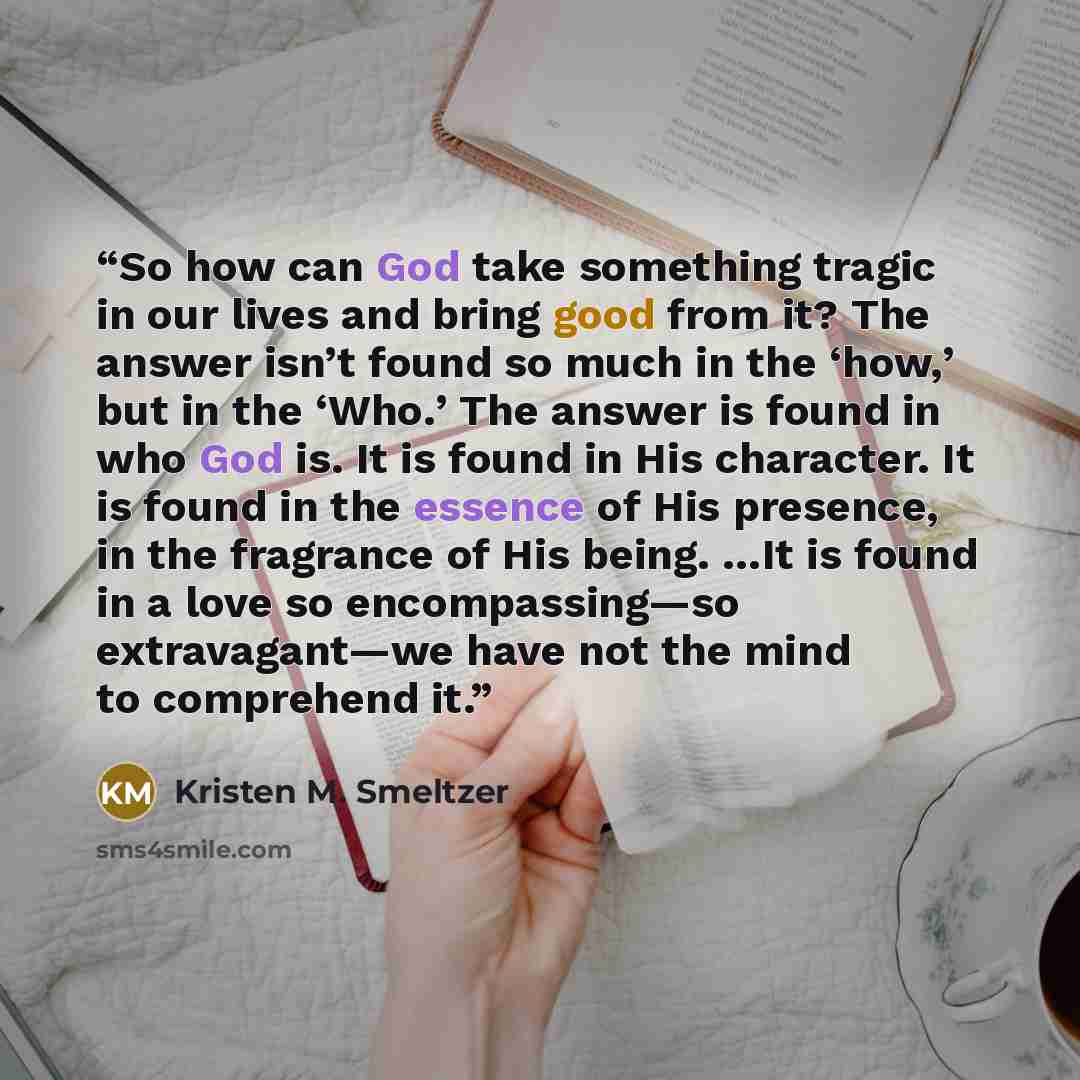 “So how can God take something tragic in our lives and bring good from it? The answer isn’t found so much in the ‘how,’ but in the ‘Who.’ The answer is found in who God is. It is found in His character. It is found in the essence of His presence, in the fragrance of His being. …It is found in a…” quote by Kristen M. Smeltzer