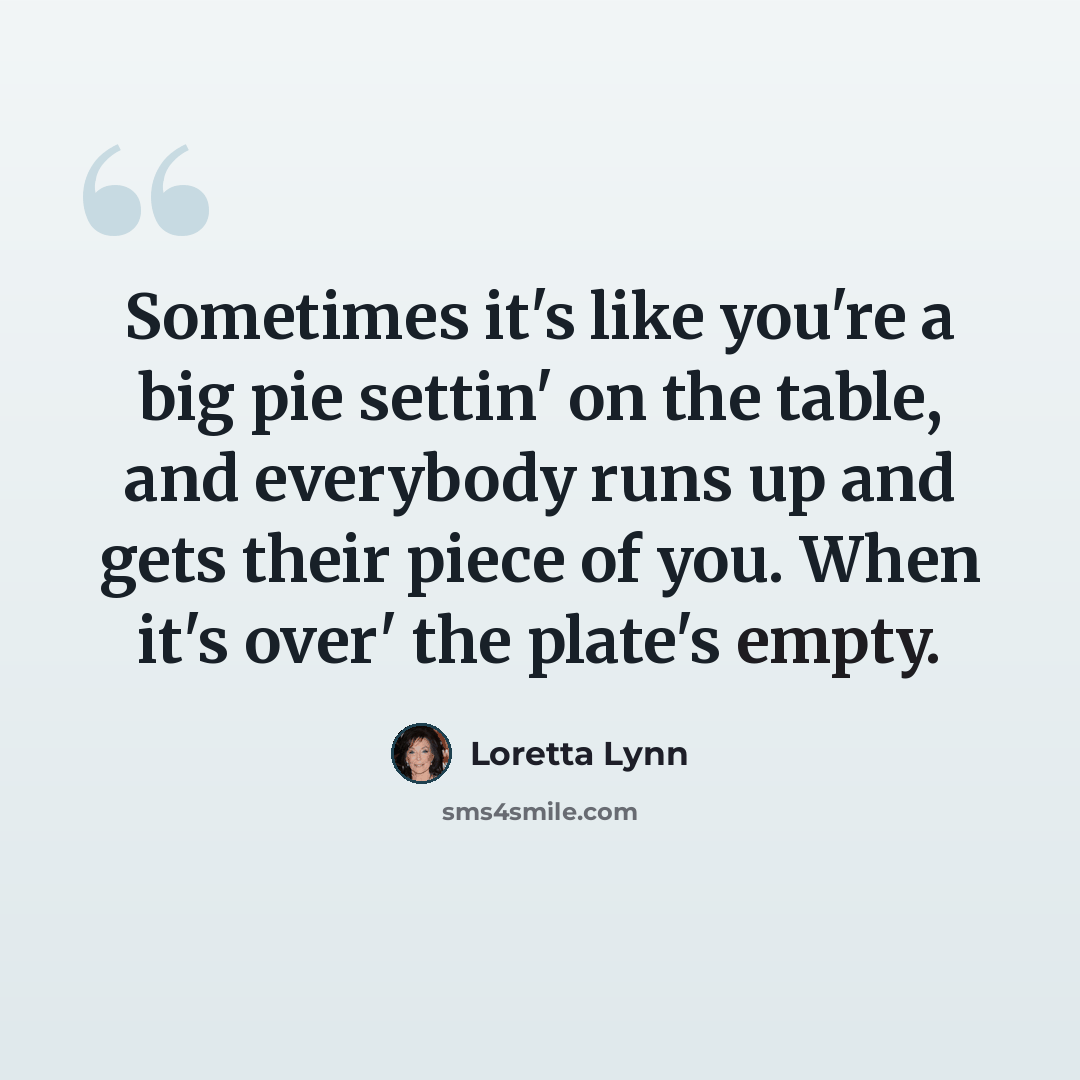“Sometimes it's like you're a big pie settin' on the table, and everybody runs up and gets their piece of you. When it's over' the plate's empty.” quote by Loretta Lynn