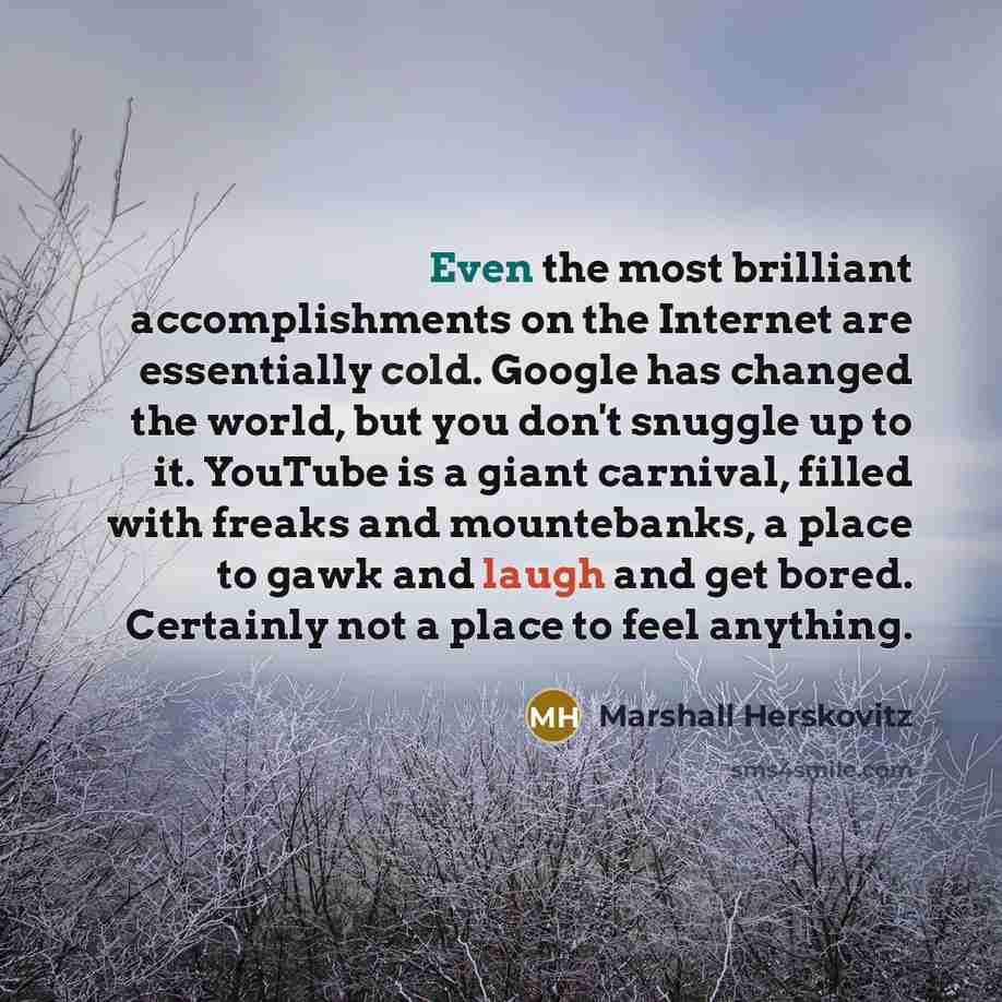 “Even the most brilliant accomplishments on the Internet are essentially cold. Google has changed the world, but you don't snuggle up to it. YouTube is a giant carnival, filled with freaks and mountebanks, a place to gawk and laugh and get bored. Certainly not a place to feel anything.” quote by Marshall Herskovitz