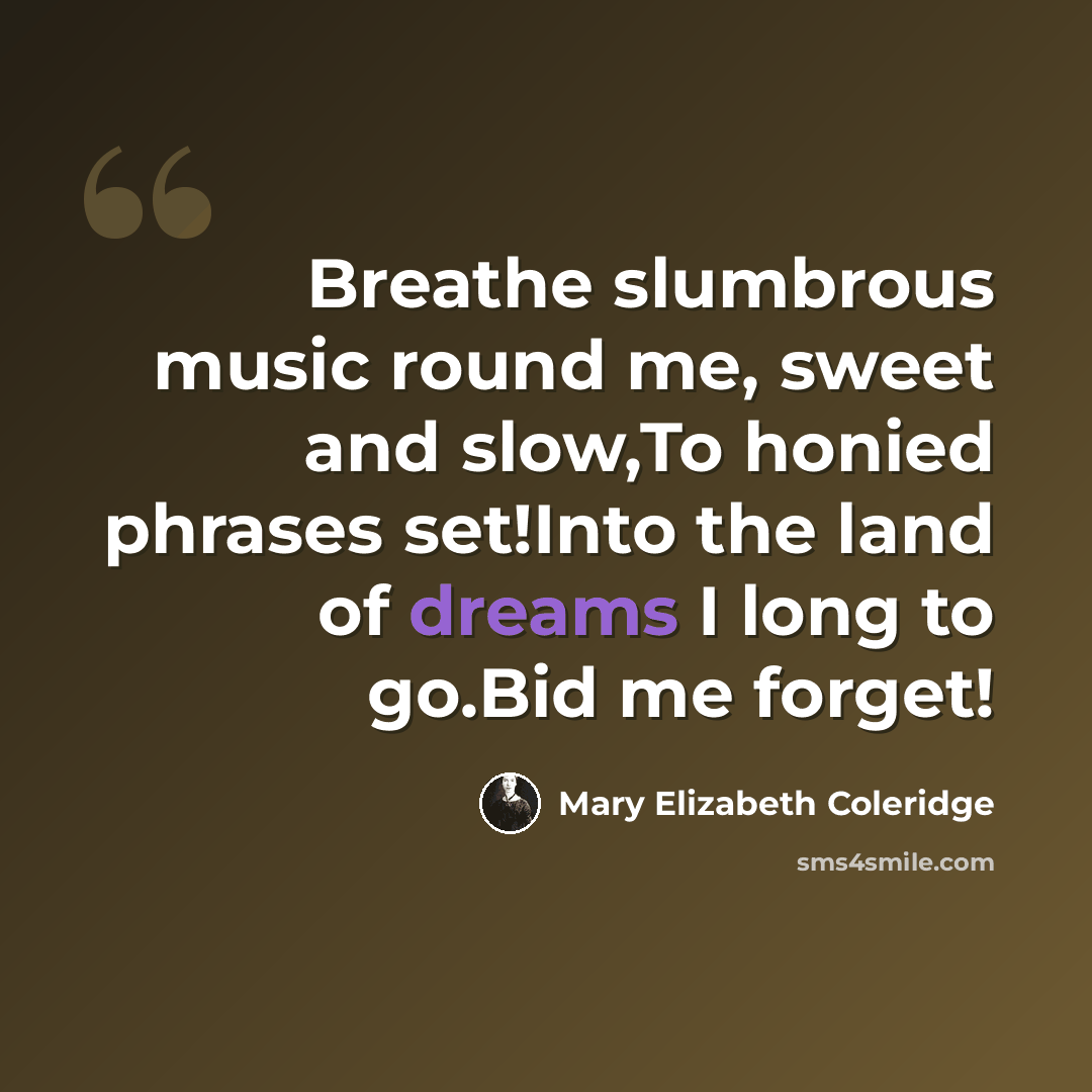 “Breathe slumbrous music round me, sweet and slow,To honied phrases set!Into the land of dreams I long to go.Bid me forget!” quote by Mary Elizabeth Coleridge