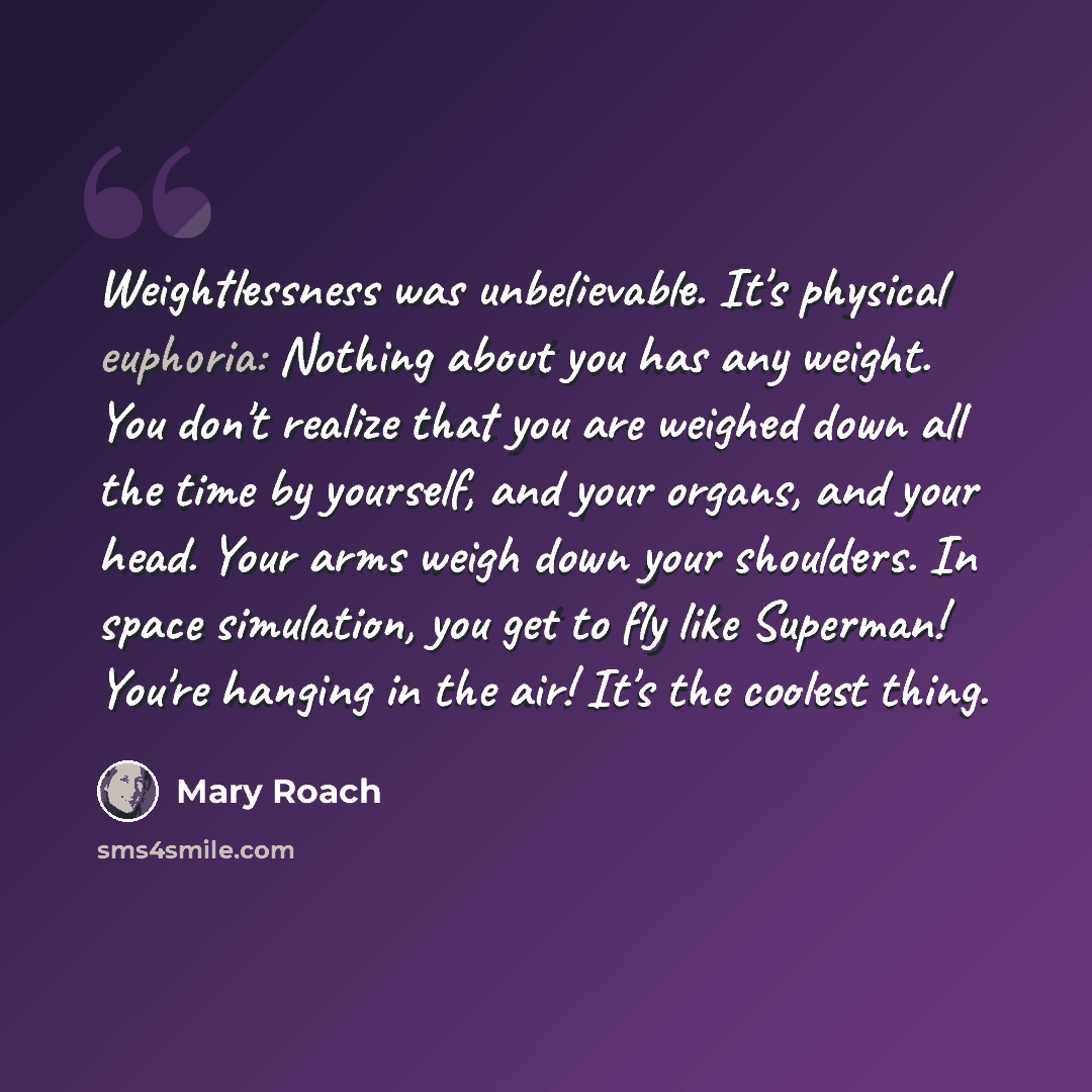 “Weightlessness was unbelievable. It's physical euphoria: Nothing about you has any weight. You don't realize that you are weighed down all the time by yourself, and your organs, and your head. Your arms weigh down your shoulders. In space simulation, you get to fly like Superman! You're hanging in…” quote by Mary Roach