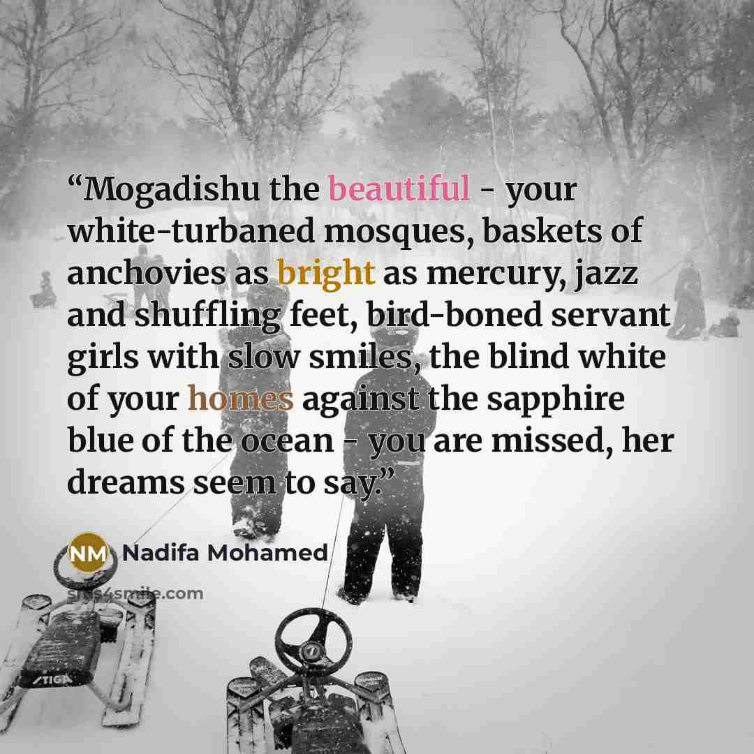“Mogadishu the beautiful - your white-turbaned mosques, baskets of anchovies as bright as mercury, jazz and shuffling feet, bird-boned servant girls with slow smiles, the blind white of your homes against the sapphire blue of the ocean - you are missed, her dreams seem to say.” quote by Nadifa Mohamed