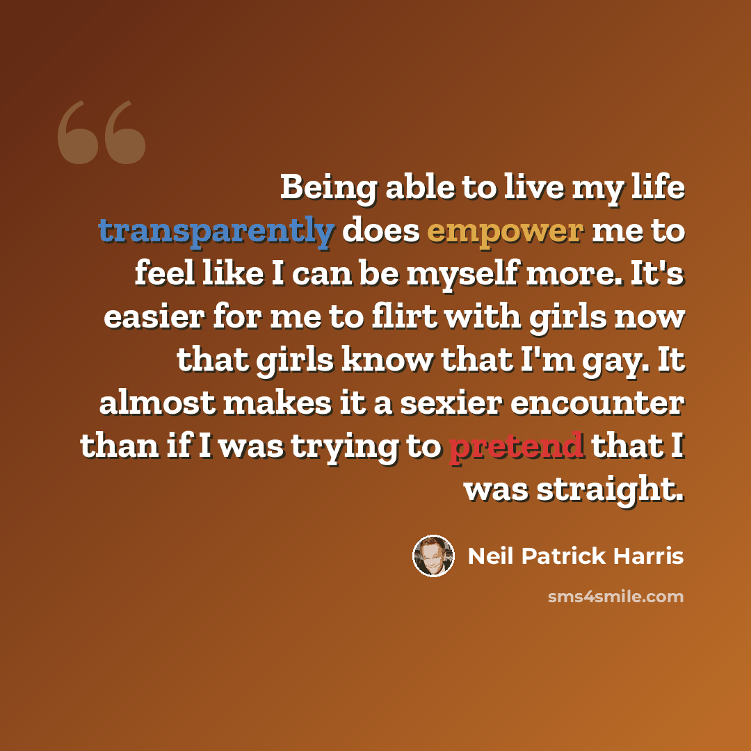 “Being able to live my life transparently does empower me to feel like I can be myself more. It's easier for me to flirt with girls now that girls know that I'm gay. It almost makes it a sexier encounter than if I was trying to pretend that I was straight.” quote by Neil Patrick Harris