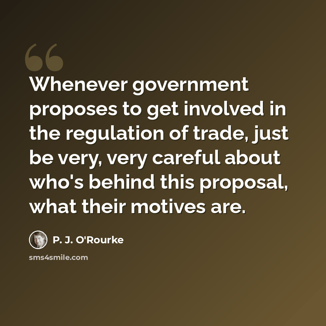 “Whenever government proposes to get involved in the regulation of trade, just be very, very careful about who's behind this proposal, what their motives are.” quote by P. J. O'Rourke