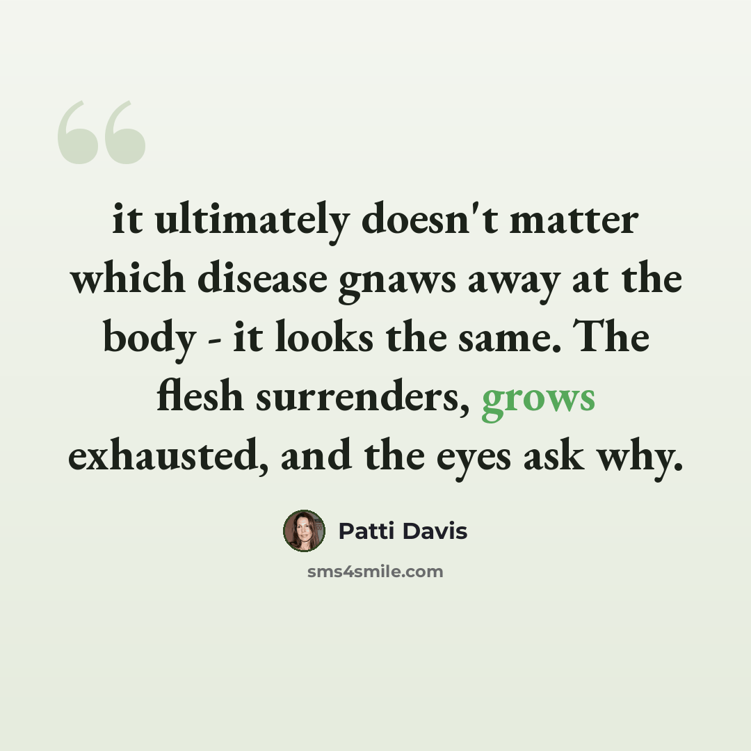 “it ultimately doesn't matter which disease gnaws away at the body - it looks the same. The flesh surrenders, grows exhausted, and the eyes ask why.” quote by Patti Davis