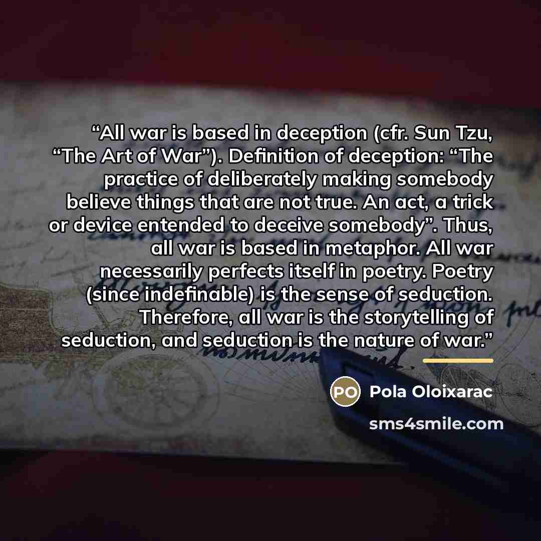 “All war is based in deception (cfr. Sun Tzu, “The Art of War”). Definition of deception: “The practice of deliberately making somebody believe things that are not true. An act, a trick or device entended to deceive somebody”. Thus, all war is based in metaphor. All war necessarily perfects itself…” quote by Anonymous