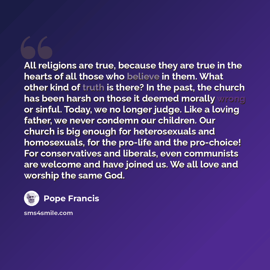 “All religions are true, because they are true in the hearts of all those who believe in them. What other kind of truth is there? In the past, the church has been harsh on those it deemed morally wrong or sinful. Today, we no longer judge. Like a loving father, we never condemn our children. Our…” quote by Pope Francis