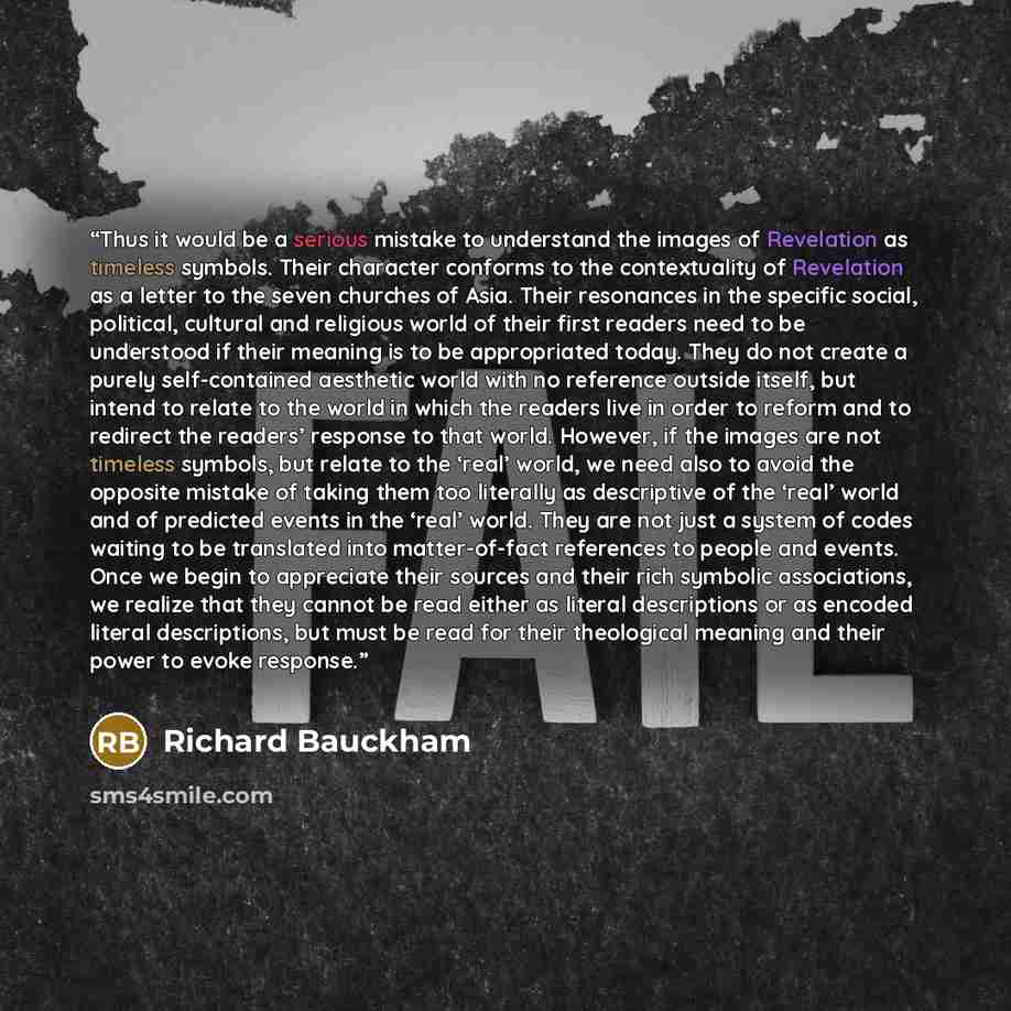 “Thus it would be a serious mistake to understand the images of Revelation as timeless symbols. Their character conforms to the contextuality of Revelation as a letter to the seven churches of Asia. Their resonances in the specific social, political, cultural and religious world of their first…” quote by Richard Bauckham