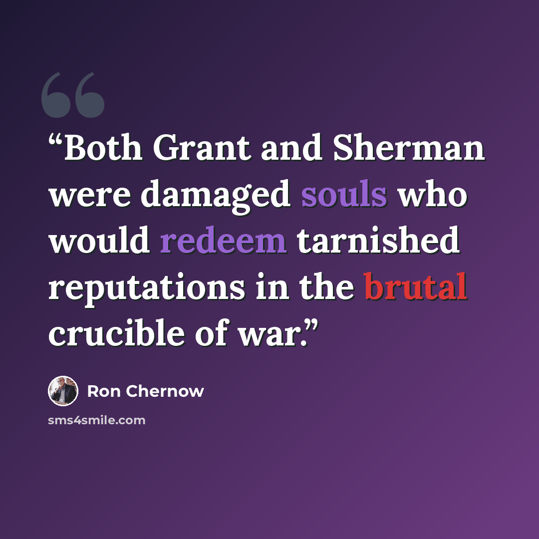 “Both Grant and Sherman were damaged souls who would redeem tarnished reputations in the brutal crucible of war.” quote by Ron Chernow