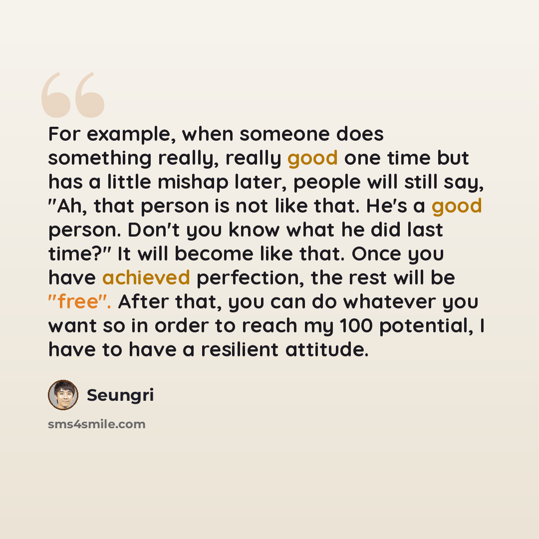 “For example, when someone does something really, really good one time but has a little mishap later, people will still say, "Ah, that person is not like that. He's a good person. Don't you know what he did last time?" It will become like that. Once you have achieved perfection, the rest will be…” quote by Seungri