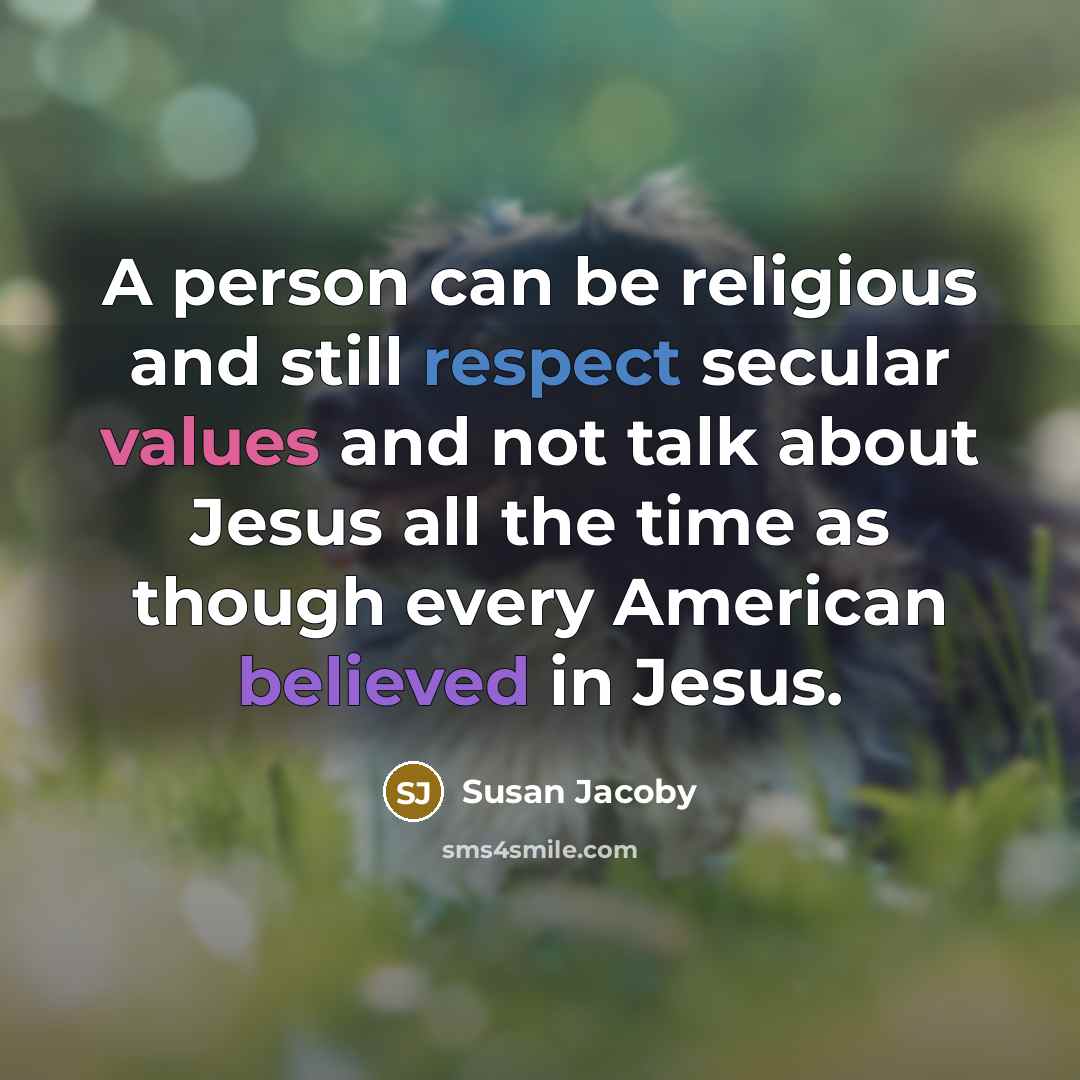 “A person can be religious and still respect secular values and not talk about Jesus all the time as though every American believed in Jesus.” quote by Susan Jacoby