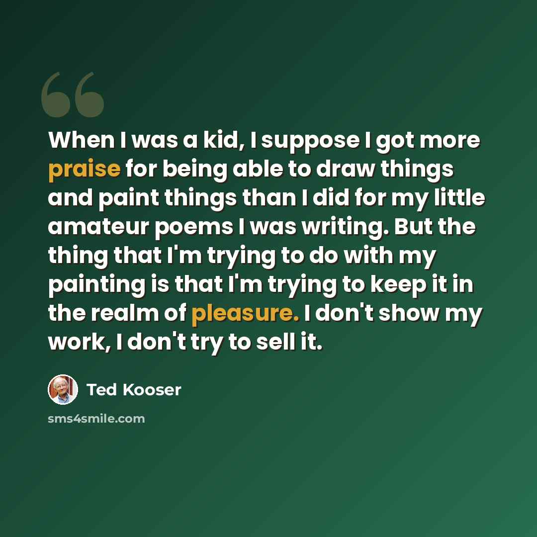 “When I was a kid, I suppose I got more praise for being able to draw things and paint things than I did for my little amateur poems I was writing. But the thing that I'm trying to do with my painting is that I'm trying to keep it in the realm of pleasure. I don't show my work, I don't try to sell…” quote by Ted Kooser