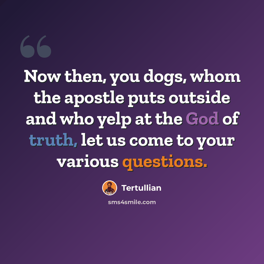 “Now then, you dogs, whom the apostle puts outside and who yelp at the God of truth, let us come to your various questions.” quote by Tertullian