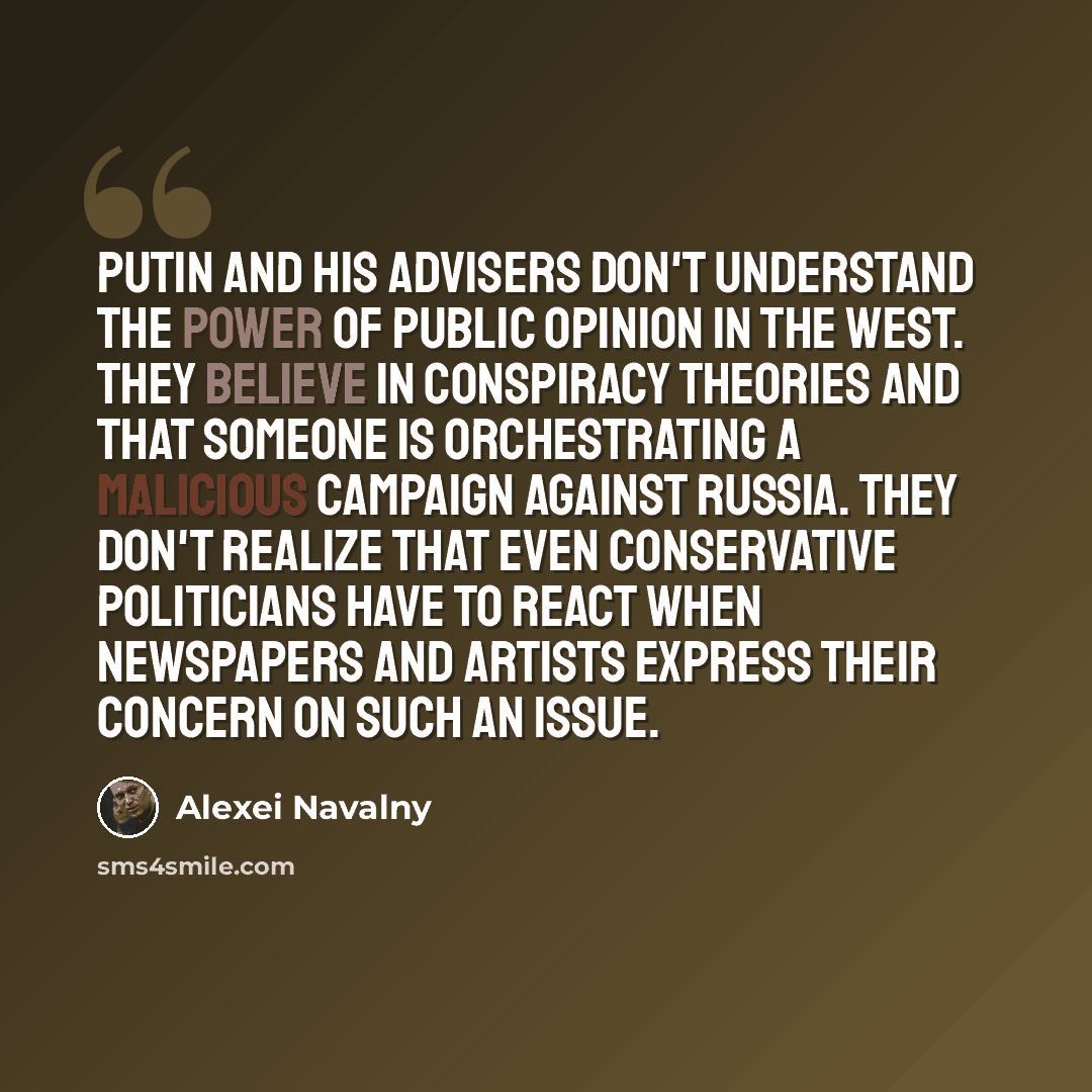“Putin and his advisers don't understand the power of public opinion in the West. They believe in conspiracy theories and that someone is orchestrating a malicious campaign against Russia. They don't realize that even conservative politicians have to react when newspapers and artists express their…” quote by Alexei Navalny