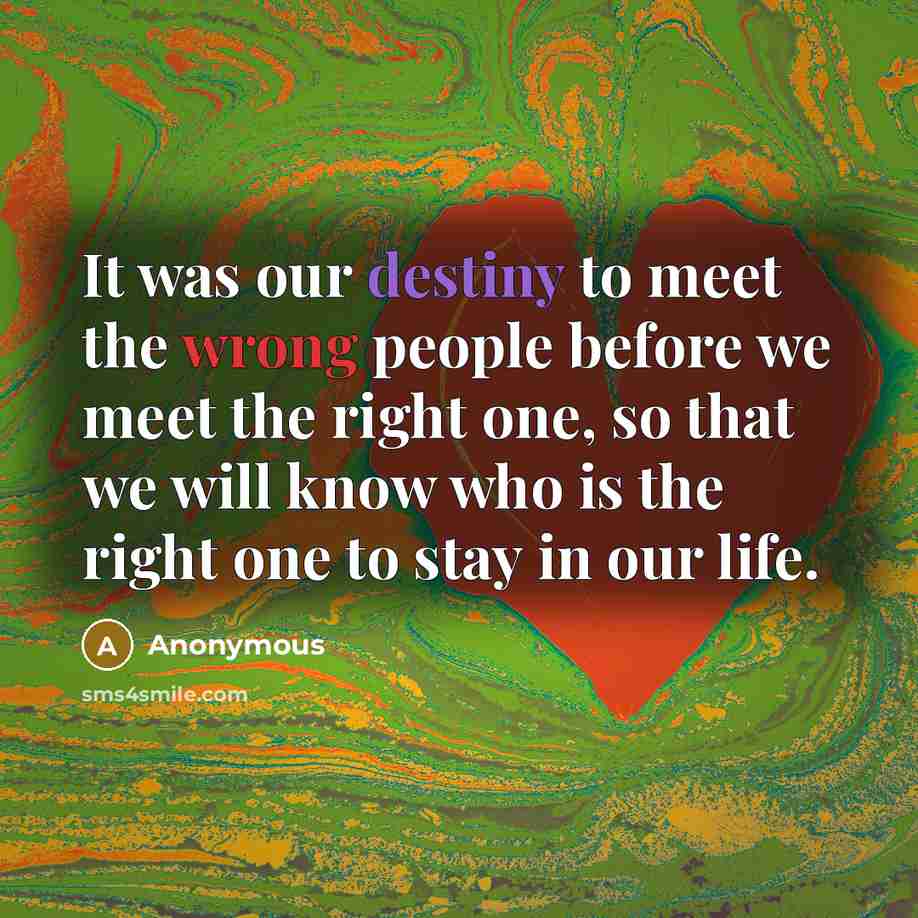 “It was our destiny to meet the wrong people before we meet the right one, so that we will know who is the right one to stay in our life.” quote by Anonymous
