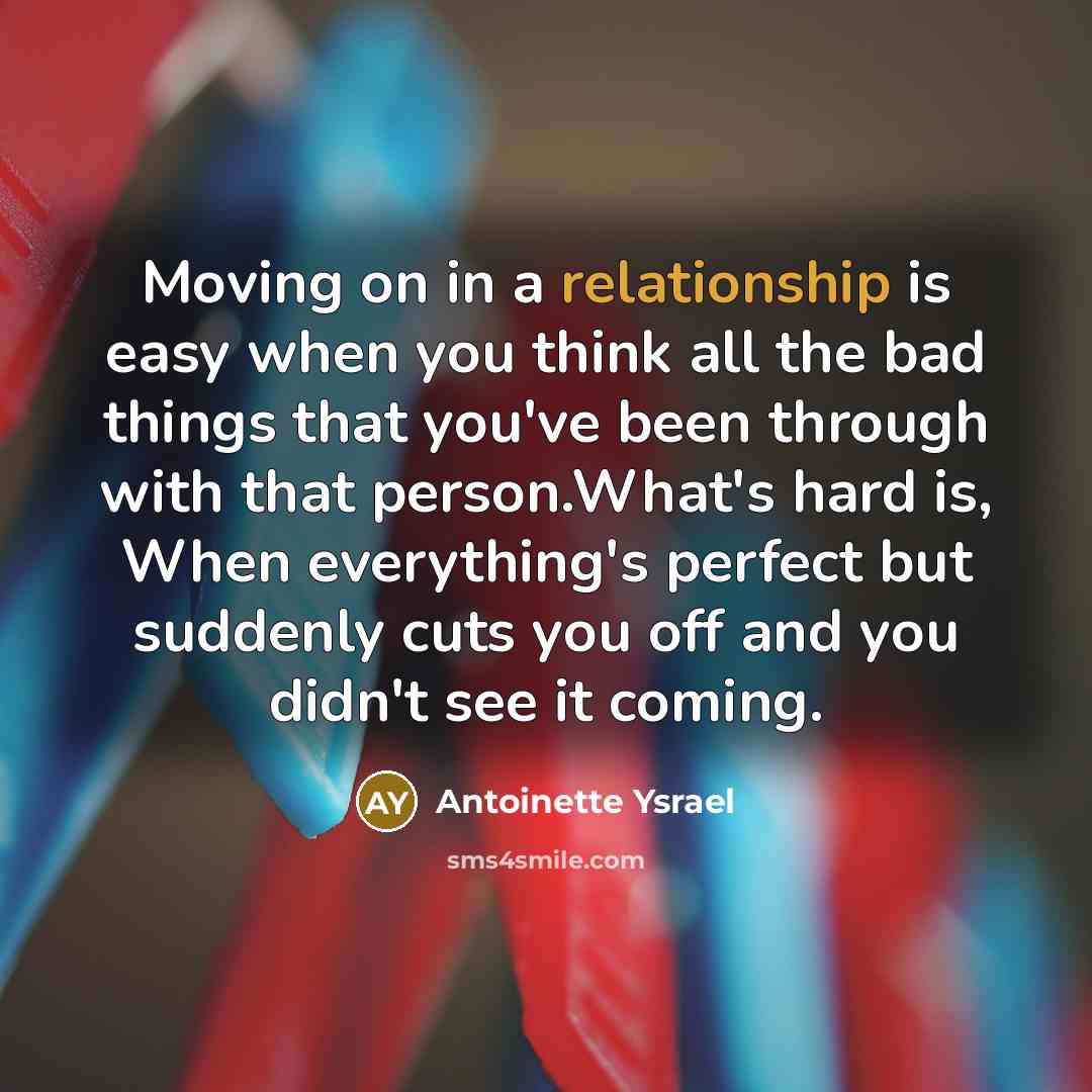 “Moving on in a relationship is easy when you think all the bad things that you've been through with that person.What's hard is, When everything's perfect but suddenly cuts you off and you didn't see it coming.” quote by Antoinette Ysrael