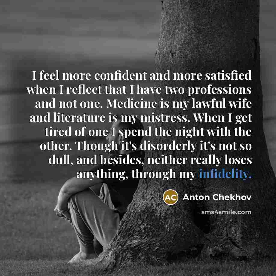“I feel more confident and more satisfied when I reflect that I have two professions and not one. Medicine is my lawful wife and literature is my mistress. When I get tired of one I spend the night with the other. Though it's disorderly it's not so dull, and besides, neither really loses anything…” quote by Anton Chekhov