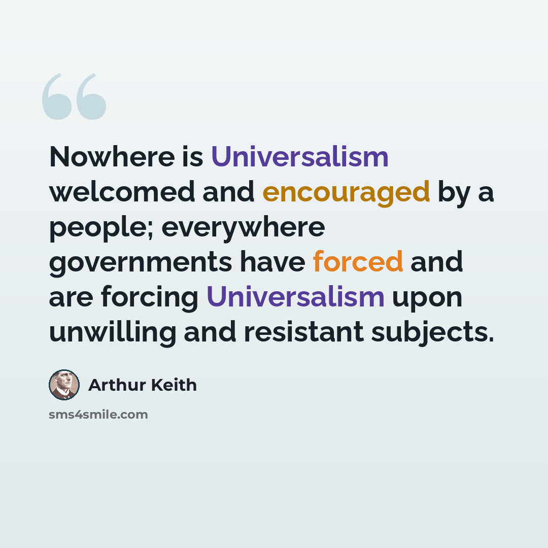 “Nowhere is Universalism welcomed and encouraged by a people; everywhere governments have forced and are forcing Universalism upon unwilling and resistant subjects.” quote by Arthur Keith