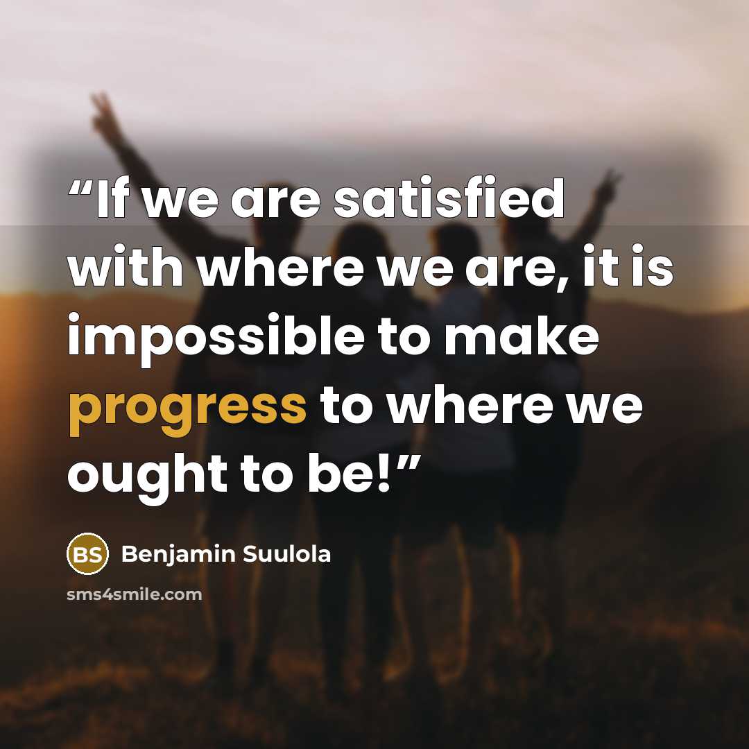 “If we are satisfied with where we are, it is impossible to make progress to where we ought to be!” quote by Benjamin Suulola