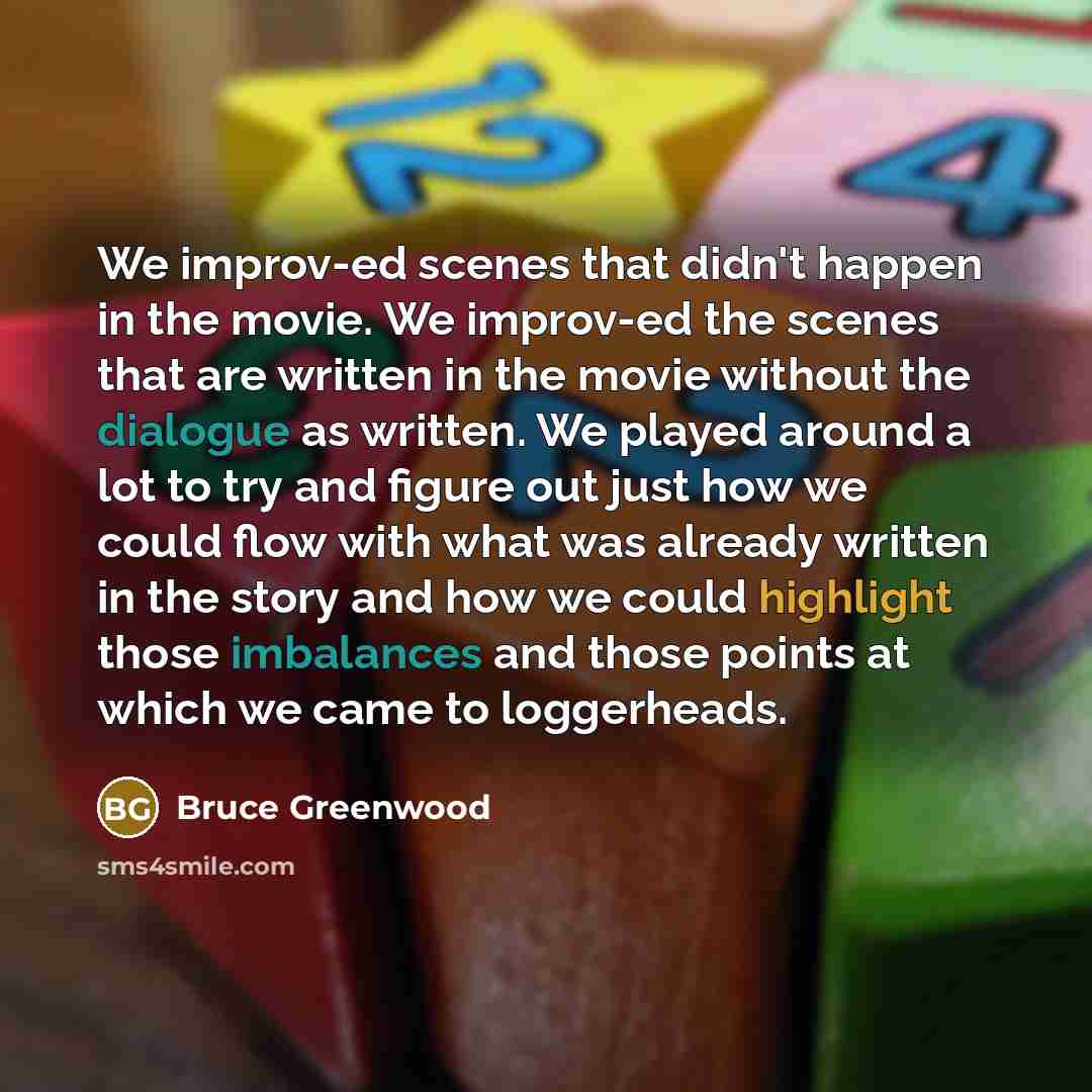 “We improv-ed scenes that didn't happen in the movie. We improv-ed the scenes that are written in the movie without the dialogue as written. We played around a lot to try and figure out just how we could flow with what was already written in the story and how we could highlight those imbalances and…” quote by Bruce Greenwood