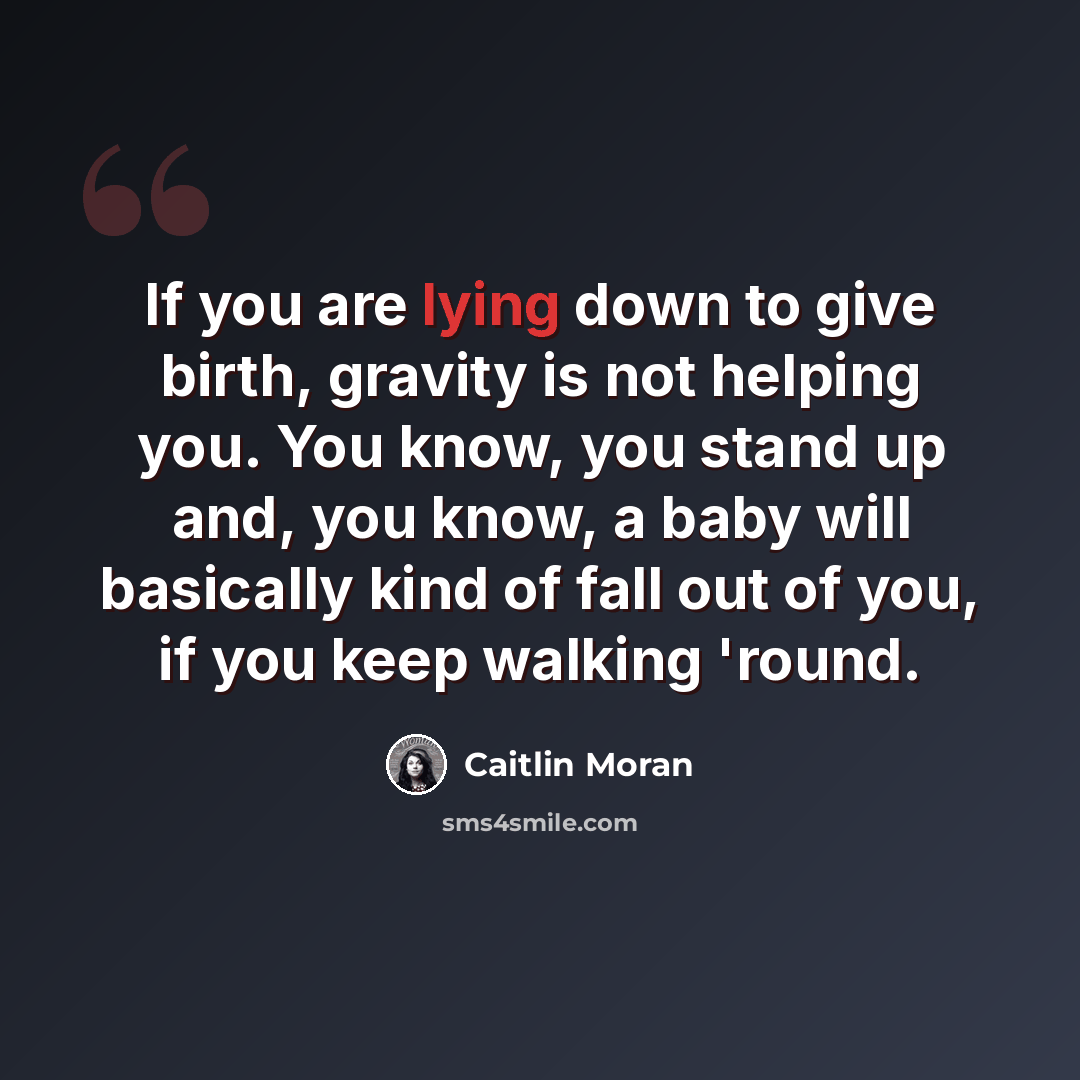 “If you are lying down to give birth, gravity is not helping you. You know, you stand up and, you know, a baby will basically kind of fall out of you, if you keep walking 'round.” quote by Caitlin Moran