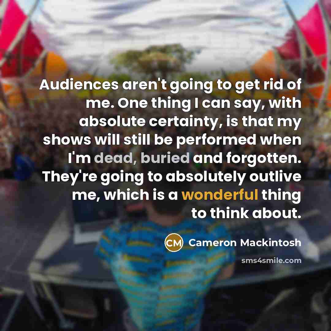 “Audiences aren't going to get rid of me. One thing I can say, with absolute certainty, is that my shows will still be performed when I'm dead, buried and forgotten. They're going to absolutely outlive me, which is a wonderful thing to think about.” quote by Cameron Mackintosh