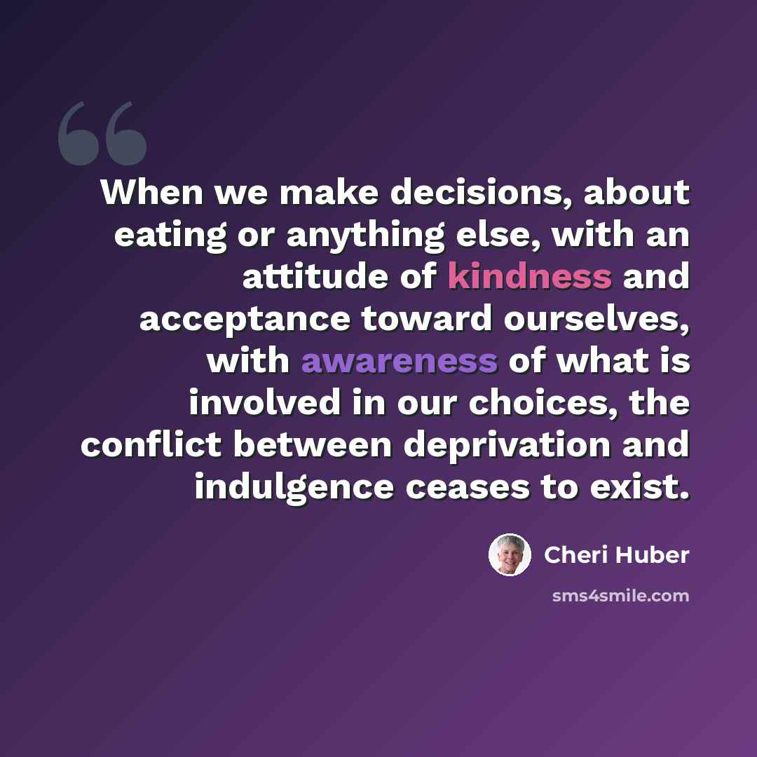 “When we make decisions, about eating or anything else, with an attitude of kindness and acceptance toward ourselves, with awareness of what is involved in our choices, the conflict between deprivation and indulgence ceases to exist.” quote by Cheri Huber