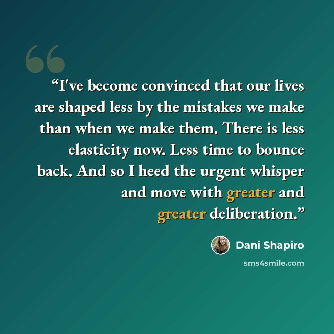 “I've become convinced that our lives are shaped less by the mistakes we make than when we make them. There is less elasticity now. Less time to bounce back. And so I heed the urgent whisper and move with greater and greater deliberation.” quote by Dani Shapiro