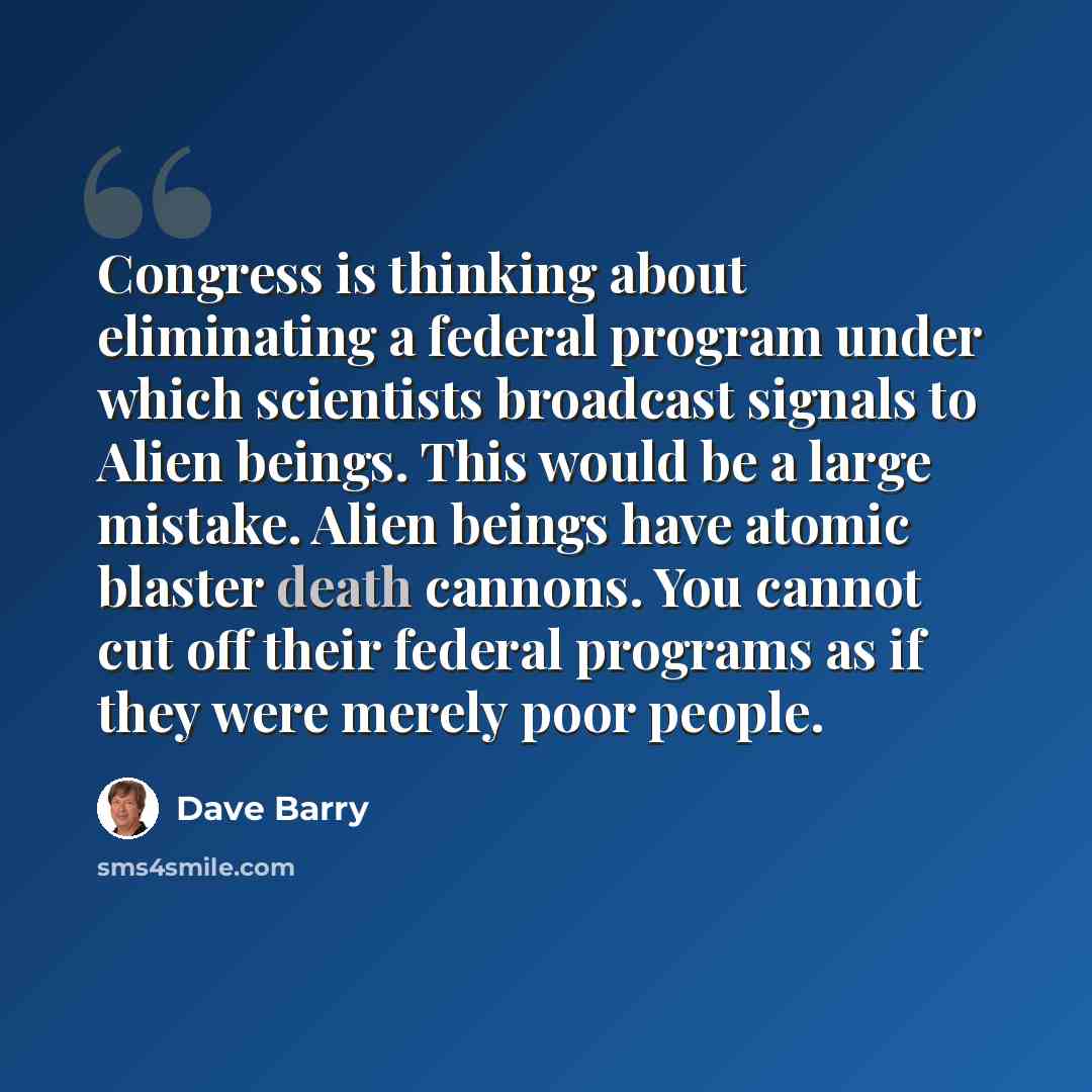“Congress is thinking about eliminating a federal program under which scientists broadcast signals to Alien beings. This would be a large mistake. Alien beings have atomic blaster death cannons. You cannot cut off their federal programs as if they were merely poor people.” quote by Dave Barry