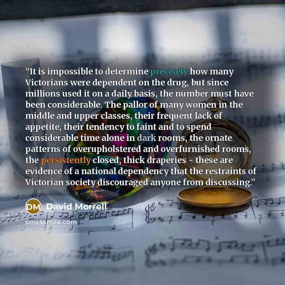 “It is impossible to determine precisely how many Victorians were dependent on the drug, but since millions used it on a daily basis, the number must have been considerable. The pallor of many women in the middle and upper classes, their frequent lack of appetite, their tendency to faint and to…” quote by David Morrell