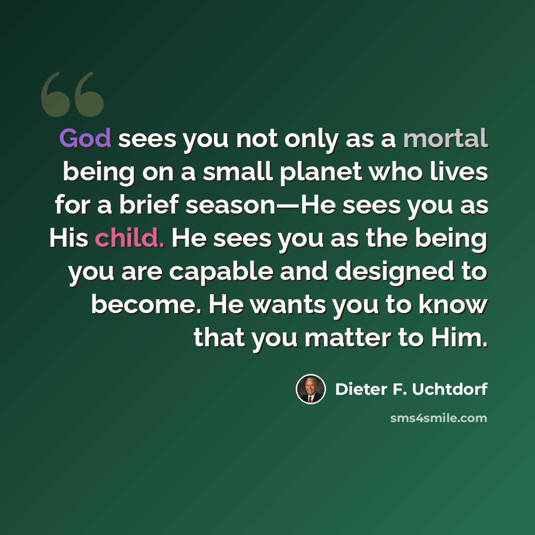 “God sees you not only as a mortal being on a small planet who lives for a brief season—He sees you as His child. He sees you as the being you are capable and designed to become. He wants you to know that you matter to Him.” quote by Dieter F. Uchtdorf