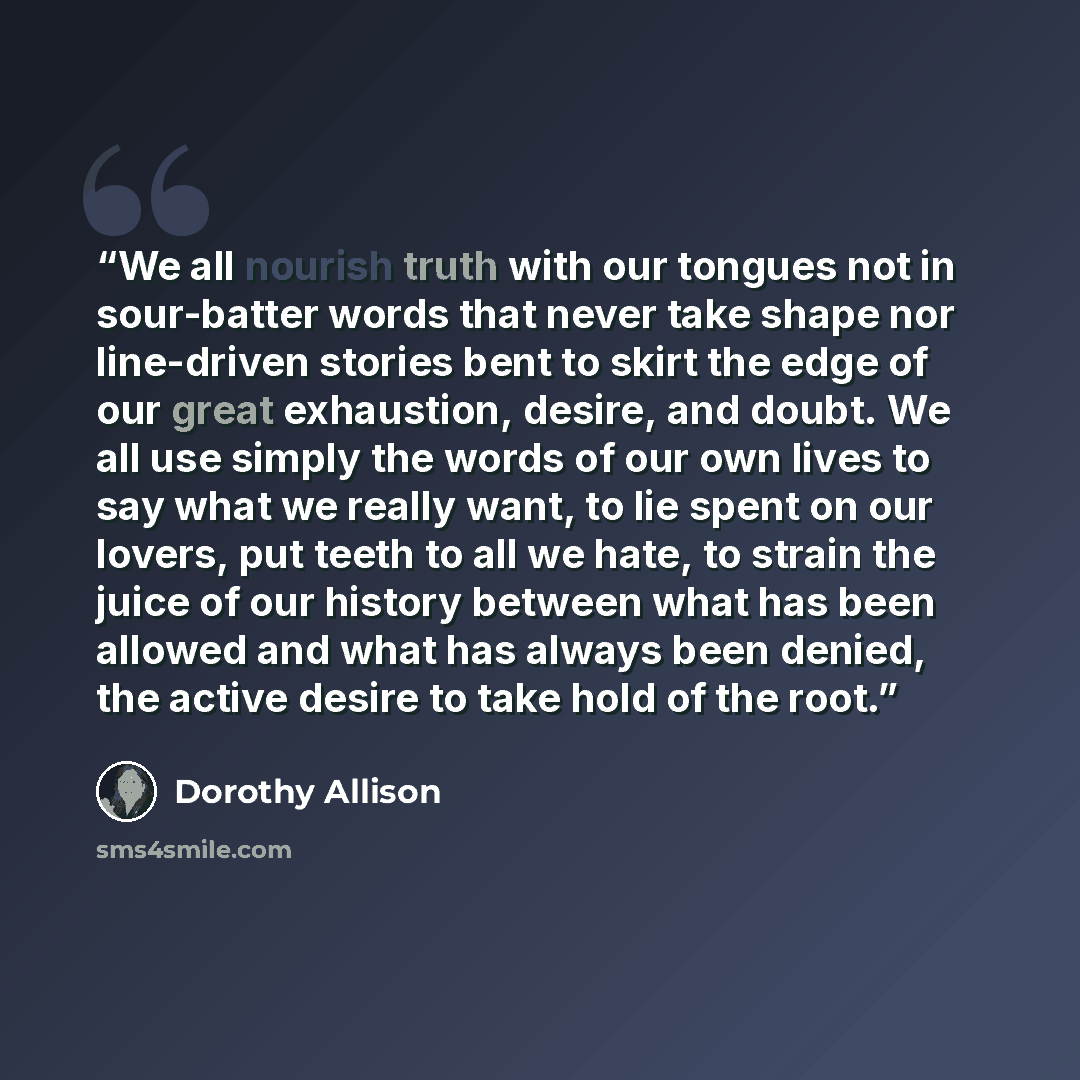 “We all nourish truth with our tongues not in sour-batter words that never take shape nor line-driven stories bent to skirt the edge of our great exhaustion, desire, and doubt. We all use simply the words of our own lives to say what we really want, to lie spent on our lovers, put teeth to all we…” quote by Dorothy Allison