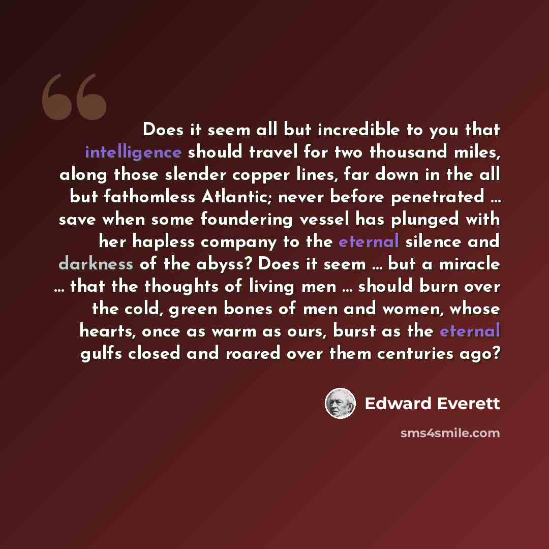“Does it seem all but incredible to you that intelligence should travel for two thousand miles, along those slender copper lines, far down in the all but fathomless Atlantic; never before penetrated … save when some foundering vessel has plunged with her hapless company to the eternal silence and…” quote by Edward Everett