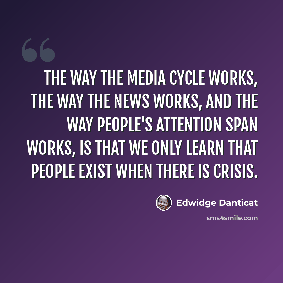 “The way the media cycle works, the way the news works, and the way people's attention span works, is that we only learn that people exist when there is crisis.” quote by Edwidge Danticat