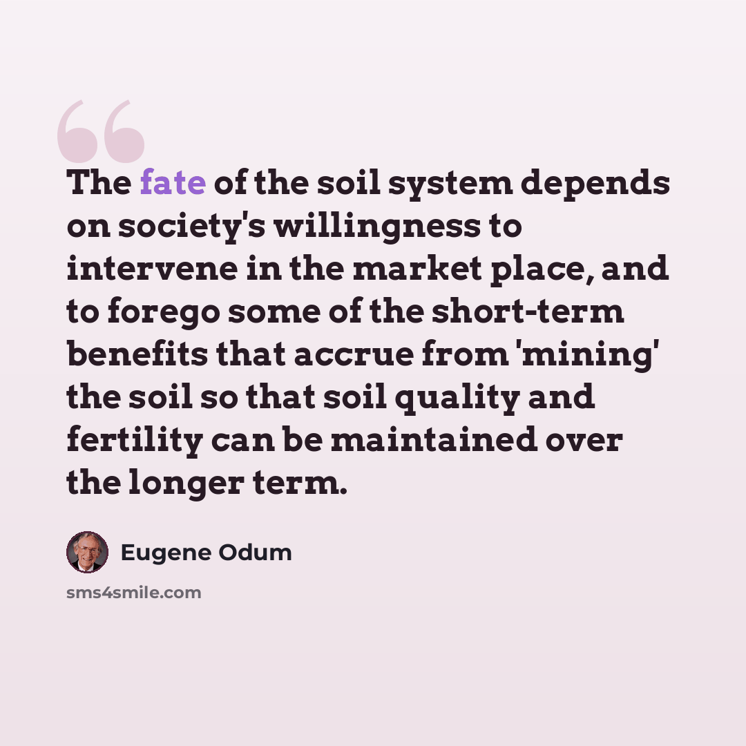 “The fate of the soil system depends on society's willingness to intervene in the market place, and to forego some of the short-term benefits that accrue from 'mining' the soil so that soil quality and fertility can be maintained over the longer term.” quote by Eugene Odum