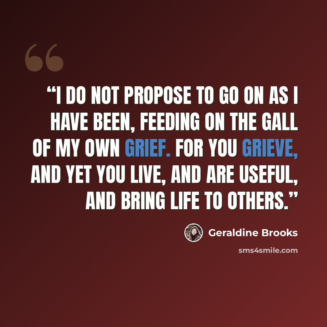 “I do not propose to go on as I have been, feeding on the gall of my own grief. For you grieve, and yet you live, and are useful, and bring life to others.” quote by Geraldine Brooks