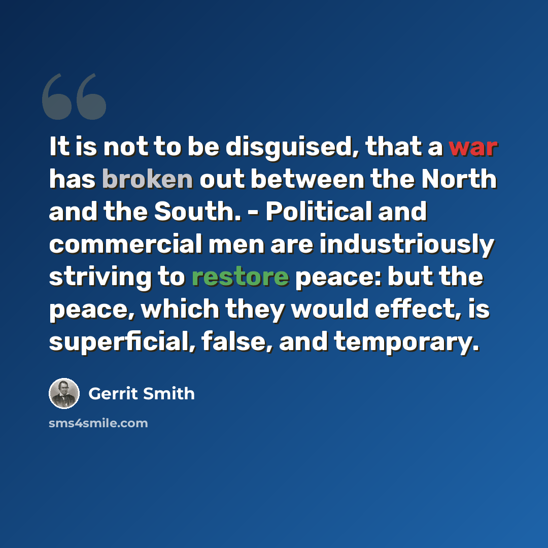 “It is not to be disguised, that a war has broken out between the North and the South. - Political and commercial men are industriously striving to restore peace: but the peace, which they would effect, is superficial, false, and temporary.” quote by Gerrit Smith