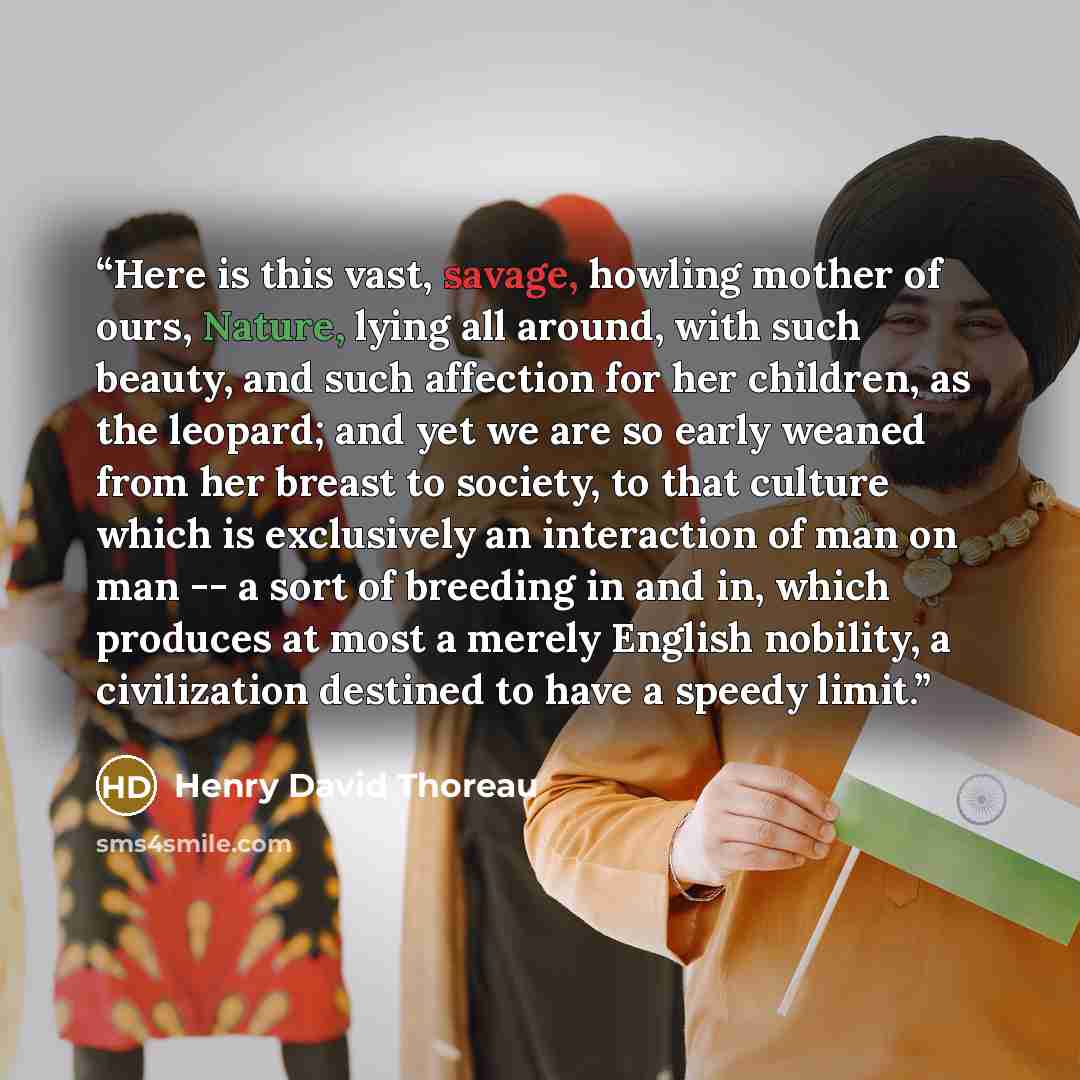 “Here is this vast, savage, howling mother of ours, Nature, lying all around, with such beauty, and such affection for her children, as the leopard; and yet we are so early weaned from her breast to society, to that culture which is exclusively an interaction of man on man -- a sort of breeding in…” quote by Henry David Thoreau